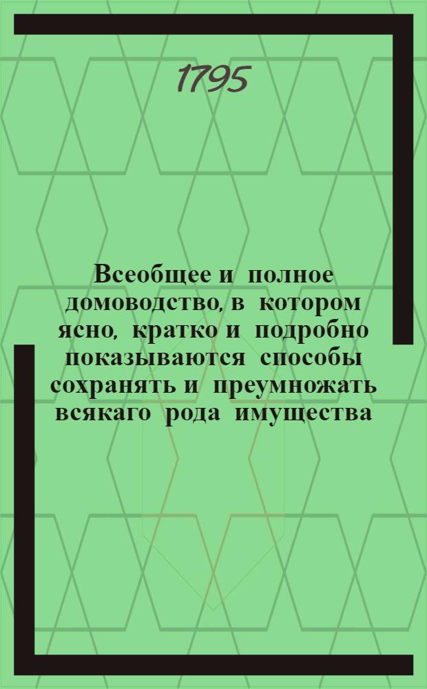 Всеобщее и полное домоводство, в котором ясно, кратко и подробно показываются способы сохранять и преумножать всякаго рода имущества, с показанием сил обыкновеннейших трав и домашней аптеки и проч. и проч : С приложением нужных гравированных рисунков. Ч.4