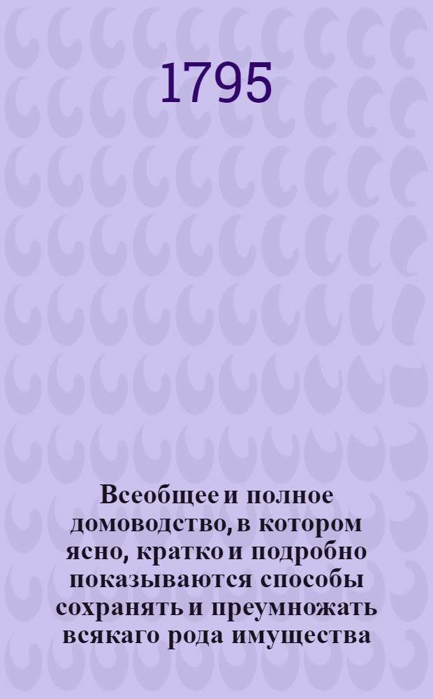 Всеобщее и полное домоводство, в котором ясно, кратко и подробно показываются способы сохранять и преумножать всякаго рода имущества, с показанием сил обыкновеннейших трав и домашней аптеки и проч. и проч : С приложением нужных гравированных рисунков. Ч.12