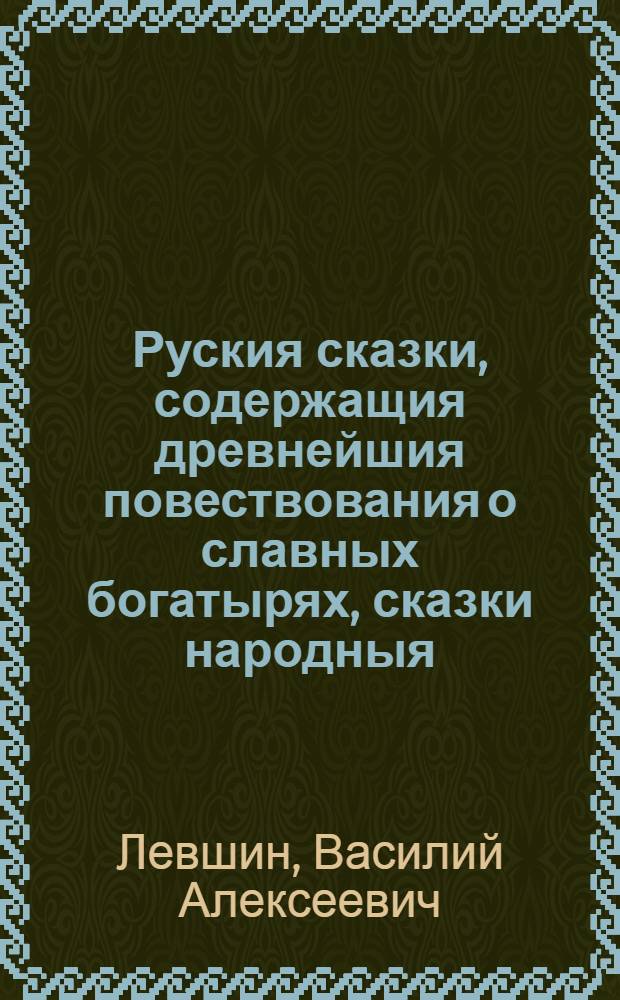 Руския сказки, содержащия древнейшия повествования о славных богатырях, сказки народныя, и прочия оставшиеся чрез пересказывание в памяти приключения.