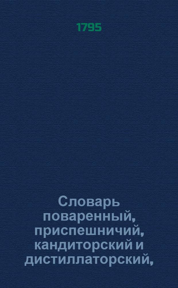 Словарь поваренный, приспешничий, кандиторский и дистиллаторский, : Содержащий по азбучному порядку подробное и верное наставление к приготовлению всякаго рода кушанья из французской, немецкой, голландской, испанской и аглинской поварни; пирожнаго, дессертов, варений, салатов, вод, эссенций, ратафий, ликеров; двоению водок, и пр.; также к учреждению стола с планами, подач, услуги и проч. и с присовокуплением в особливых параграфах полной мещанской поварни и новой; равным образом поварен австрийской, берлинской, богемской, саксонской и руской