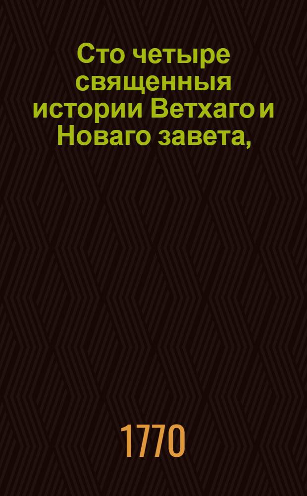 Сто четыре священныя истории Ветхаго и Новаго завета, : Выбранныя из священнаго писания и изряднейшими нравоучениями снабденныя