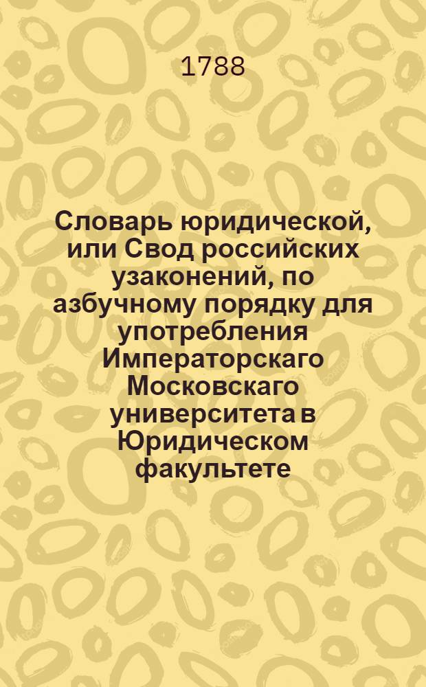 Словарь юридической, или Свод российских узаконений, по азбучному порядку для употребления Императорскаго Московскаго университета в Юридическом факультете,
