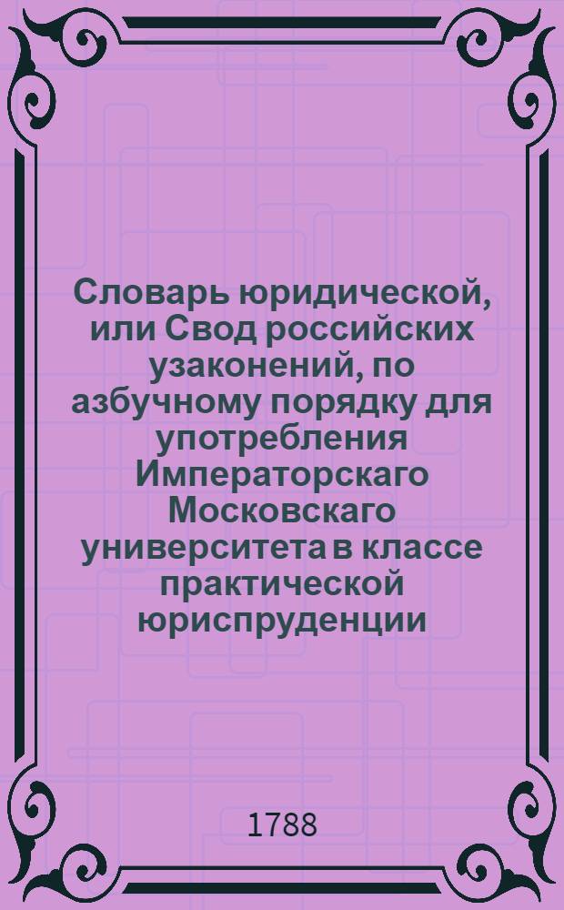Словарь юридической, или Свод российских узаконений, по азбучному порядку для употребления Императорскаго Московскаго университета в классе практической юриспруденции;