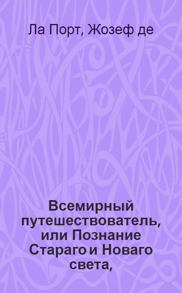 Всемирный путешествователь, или Познание Стараго и Новаго света, : То есть: описание всех по сие время известных земель в четырех частях света, содержащее, каждыя страны краткую историю, положение, города, реки, горы; правление, законы, военную силу, доходы; веру ея жителей, нравы, обычаи, обряды, науки, художествы, рукоделия, торговлю, одежду, обхождение, народныя увеселения, доможитие, произрастения, отменных животных, зверей, птиц, и рыб; древности, знатныя здании, всякия особливости примечания достойныя и пр