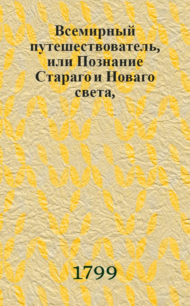 Всемирный путешествователь, или Познание Стараго и Новаго света, : То есть: описание всех по сие время известных земель в четырех частях света, содержащее, каждыя страны краткую историю, положение, города, реки, горы; правление, законы, военную силу, доходы; веру ея жителей, нравы, обычаи, обряды, науки, художествы, рукоделия, торговлю, одежду, обхождение, народныя увеселения, доможитие, произрастения, отменных животных, зверей, птиц, и рыб; древности, знатныя здании, всякия особливости примечания достойныяи пр