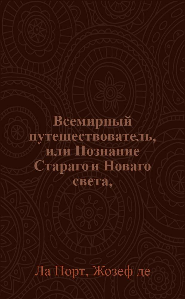 Всемирный путешествователь, или Познание Стараго и Новаго света, : То есть: описание всех по сие время известных земель в четырех частях света, содержащее, каждыя страны краткую историю, положение, города, реки, горы; правление, законы, военную силу, доходы; веру ея жителей, нравы, обычаи, обряды, науки, художествы, рукоделия, торговлю, одежду, обхождение, народныя увеселения, доможитие, произрастения, отменных животных, зверей, птиц, и рыб; древности, знатныя здании, всякия особливости примечания достойныя и пр