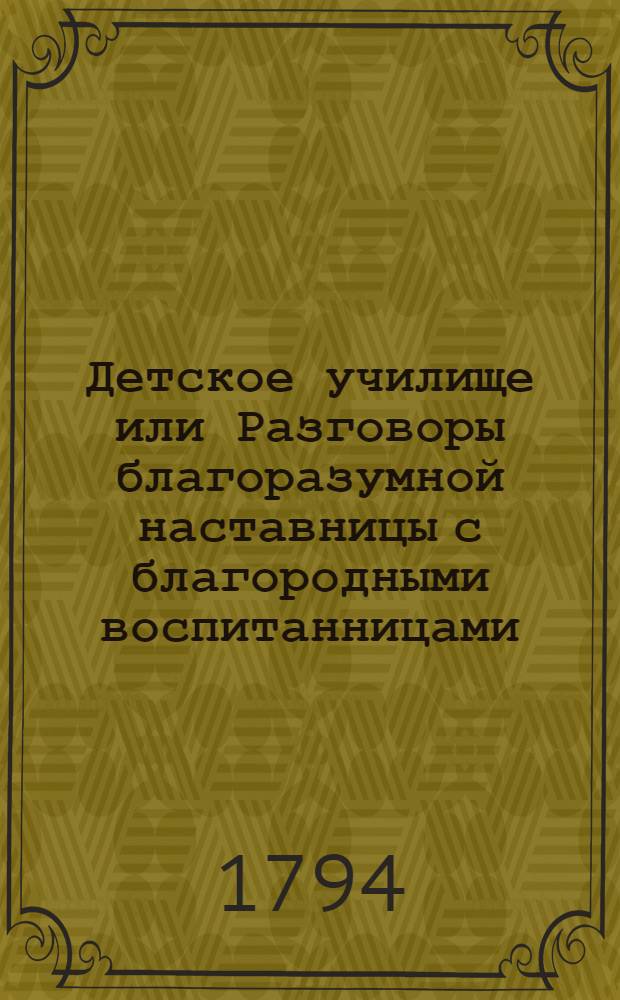 Детское училище или Разговоры благоразумной наставницы с благородными воспитанницами, служащие для малолетних различнаго свойства и склонностей наставлением ко исправлению сердца и просвещению разума. Ч.4