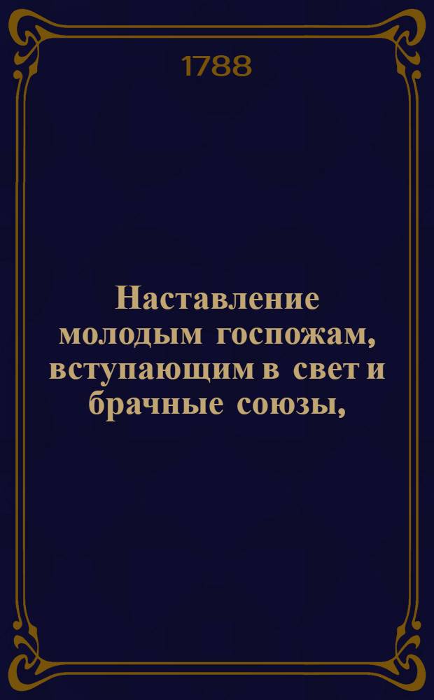 Наставление молодым госпожам, вступающим в свет и брачные союзы, : Служащее продолжением Юношескому училищу, где изъясняются должности как в разсуждении их самих, так и в разсуждении их детей