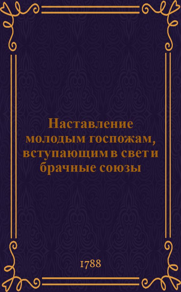 Наставление молодым госпожам, вступающим в свет и брачные союзы : Служащее продолжением Юношескому училищу, где изъясняются должности как в разсуждении их самих, так и в разсуждении их детей. Ч.1
