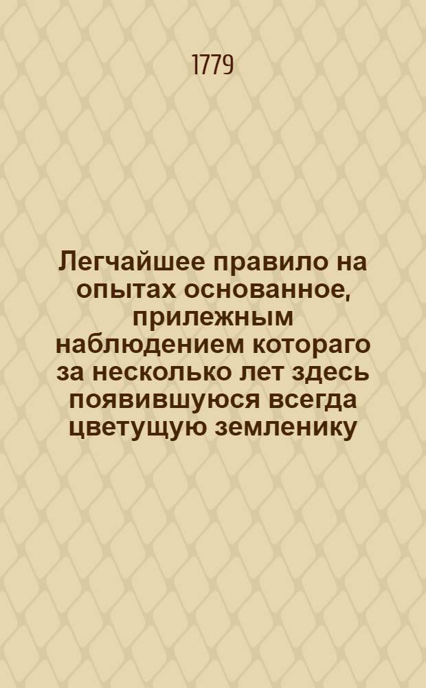 Легчайшее правило на опытах основанное, прилежным наблюдением котораго за несколько лет здесь появившуюся всегда цветущую земленику, семенами размножить и плод удобрить можно, : По прошению некоторых знаменитых садовых охотников сочинено в Митаве