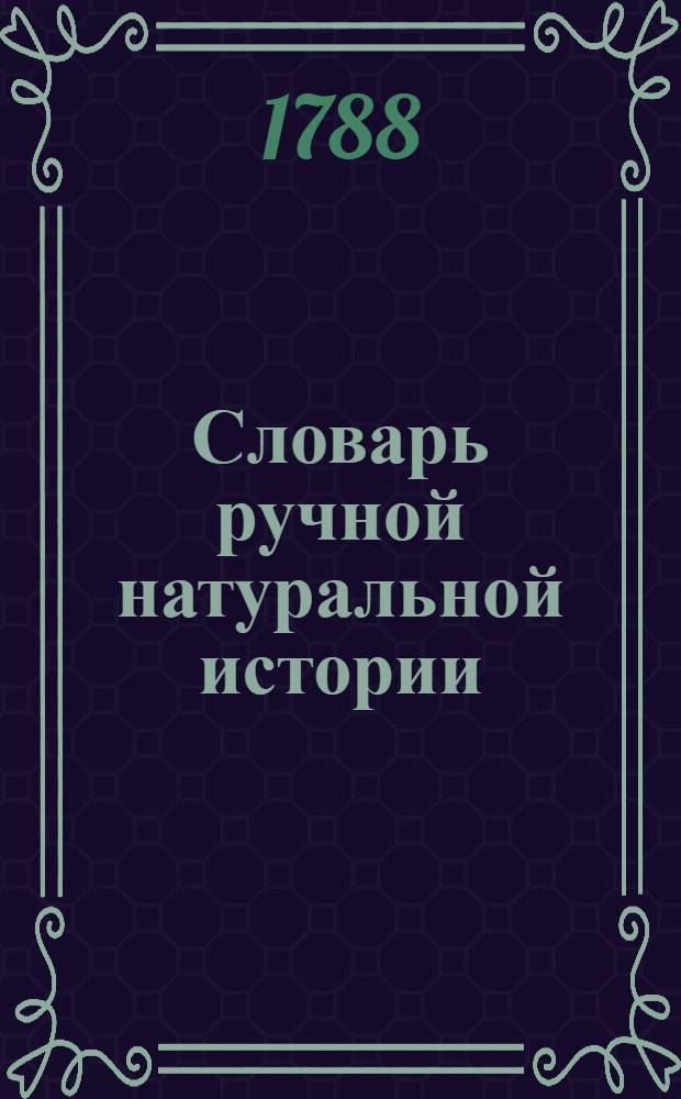 Словарь ручной натуральной истории : Содержащий историю, описание и главнейшия свойства животных, растений и минералов; с предъидущим философическим разсуждением о способе вводить свой разум во учение истории естественной Издание полезное для испытателей естества, физиков, аптекарей, купцов, художников и всех особ провождающих жизнь в деревне. Ч.1 : А-М