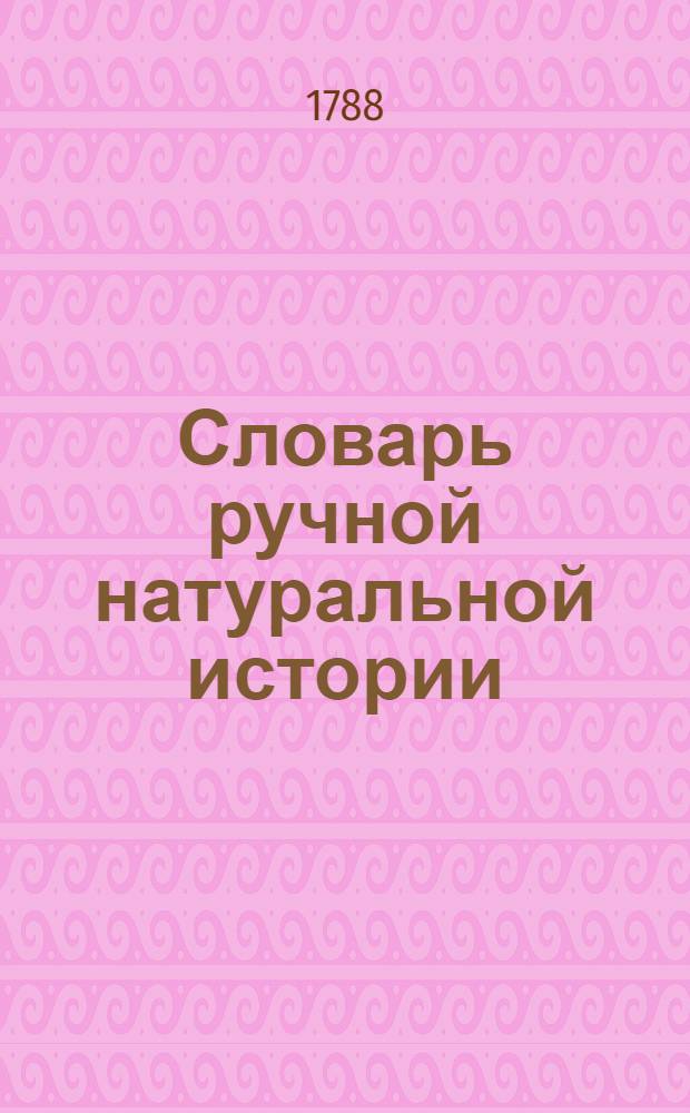 Словарь ручной натуральной истории : Содержащий историю, описание и главнейшия свойства животных, растений и минералов; с предъидущим философическим разсуждением о способе вводить свой разум во учение истории естественной Издание полезное для испытателей естества, физиков, аптекарей, купцов, художников и всех особ провождающих жизнь в деревне. Ч.2 : Н-Я
