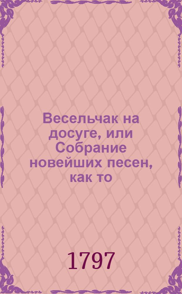 Весельчак на досуге, или Собрание новейших песен, как то: нежных, простонародных, святочных, свадебных, малороссийских, театральных, военных, пастушьих и прочих российских;. Ч.1