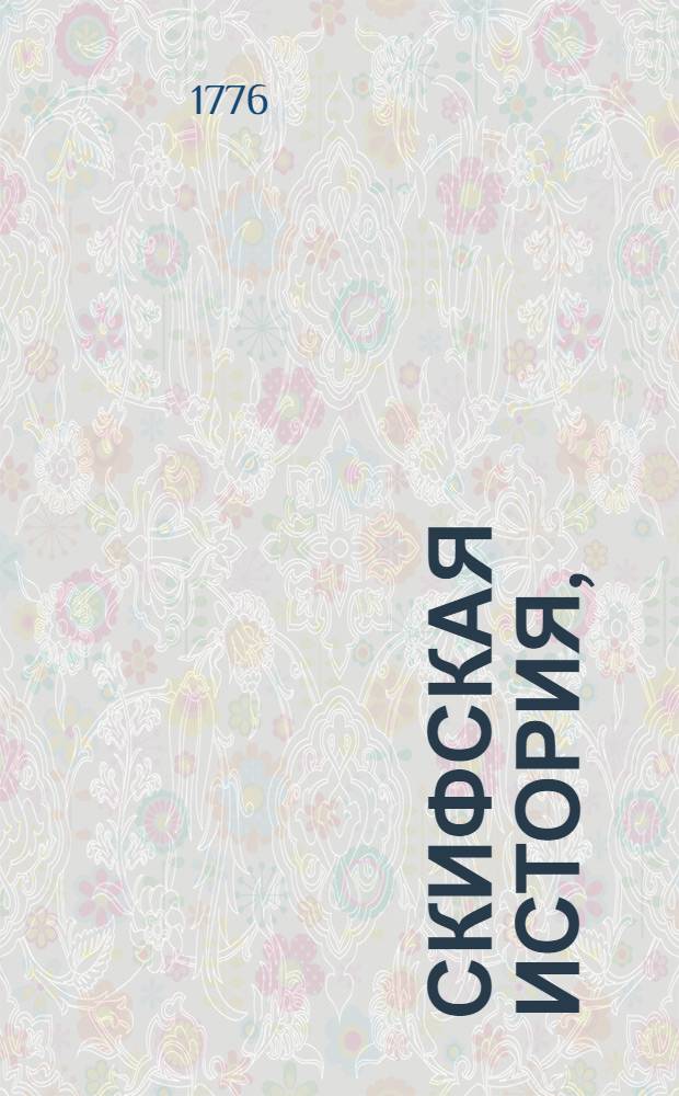 Скифская история, : Содержащая в себе: о названии Скифии и границах ея; о народех скифских, о начале и умножении Золотыя Орды и о царех бывших тамо; о Казанской Орде и царех их, и о взятии города Казани; о Перекопской Орде, или Крымской, и о царех их; о Махомете прелестнике агарянскоми о прелести вымышленной от него; о начале турков и о султанах их, с приложением повести, о поведении и жительстве турецких султанов в Константинополе