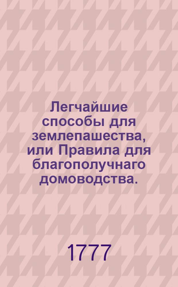 Легчайшие способы для землепашества, или Правила для благополучнаго домоводства.