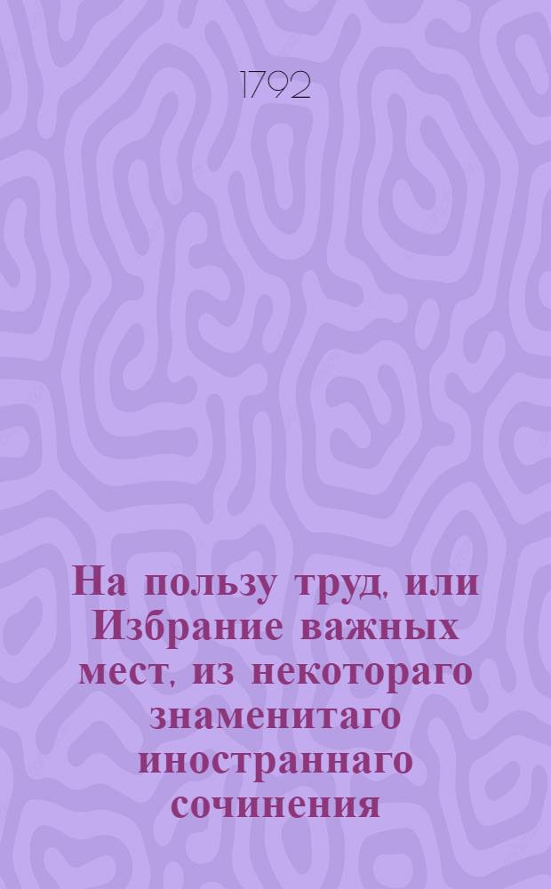 На пользу труд, или Избрание важных мест, из некотораго знаменитаго иностраннаго сочинения.