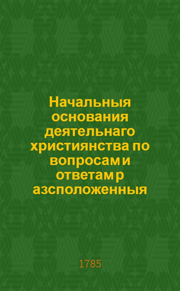 Начальныя основания деятельнаго християнства по вопросам и ответам р[а]зсположенныя, которыя большею частию изображены словами самаго Священнаго писания. : Для детскаго чтения