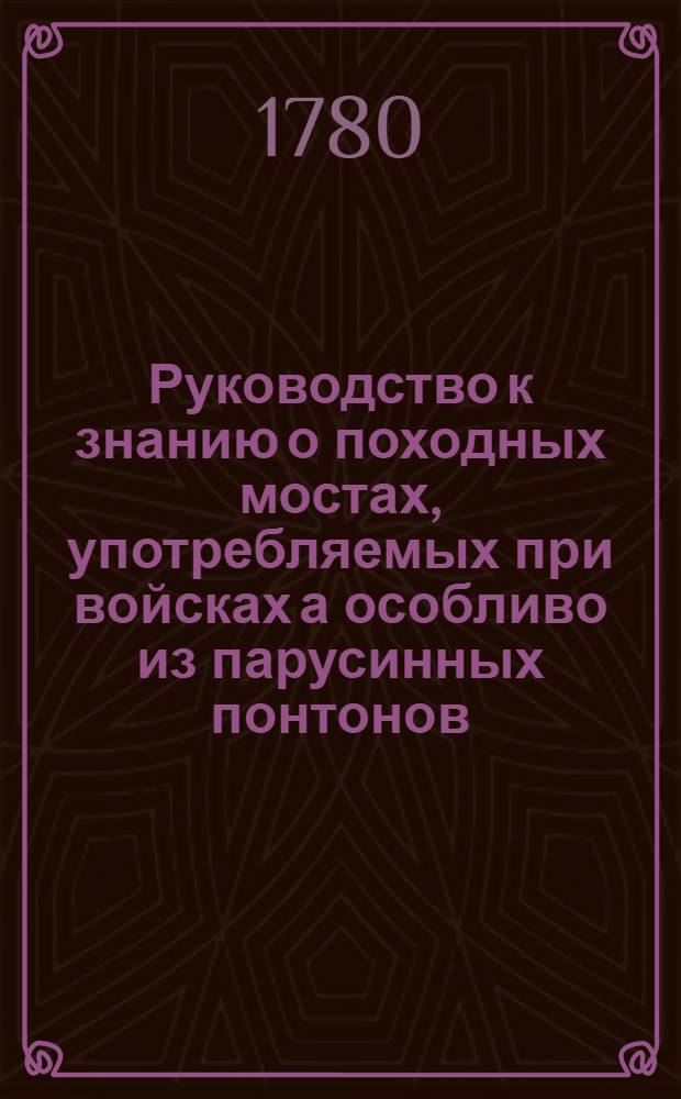 Руководство к знанию о походных мостах, употребляемых при войсках а особливо из парусинных понтонов. Ч.1