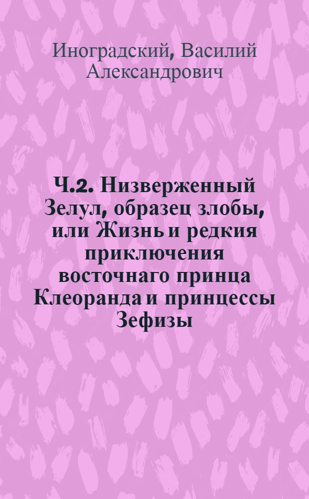 Ч.2. Низверженный Зелул, образец злобы, или Жизнь и редкия приключения восточнаго принца Клеоранда и принцессы Зефизы.