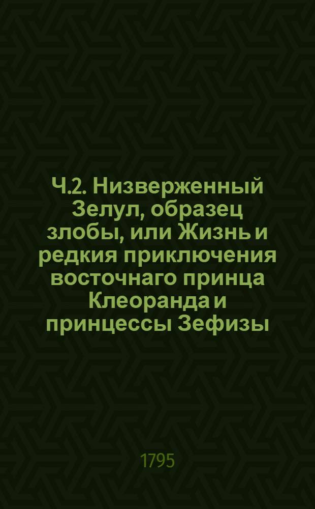 Ч.2. Низверженный Зелул, образец злобы, или Жизнь и редкия приключения восточнаго принца Клеоранда и принцессы Зефизы.