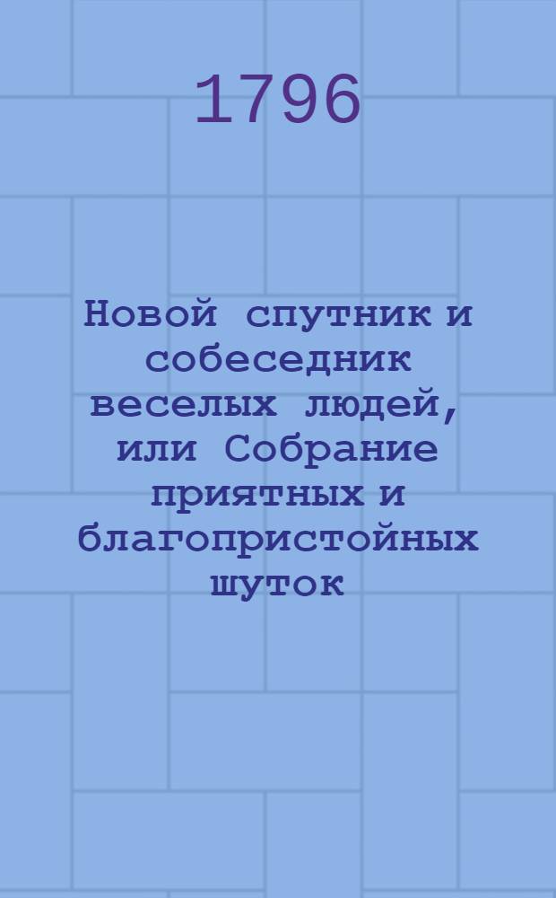 Новой спутник и собеседник веселых людей, или Собрание приятных и благопристойных шуток, острых и замысловатых речей и забавных повестей, : Выбранных из лучших сочинителей