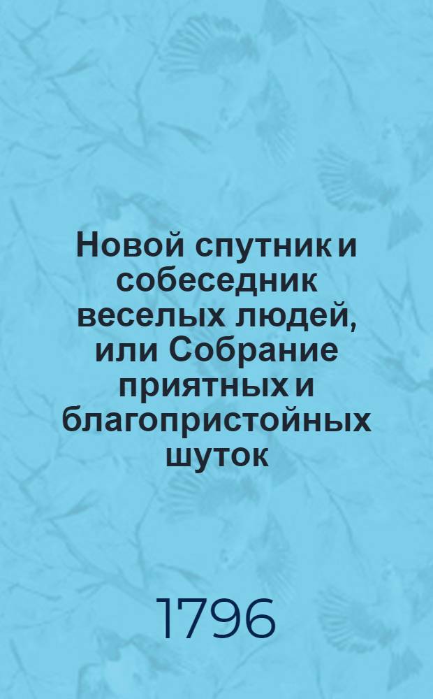 Новой спутник и собеседник веселых людей, или Собрание приятных и благопристойных шуток, острых и замысловатых речей и забавных повестей : Выбранных из лучших сочинителей;. Ч.1