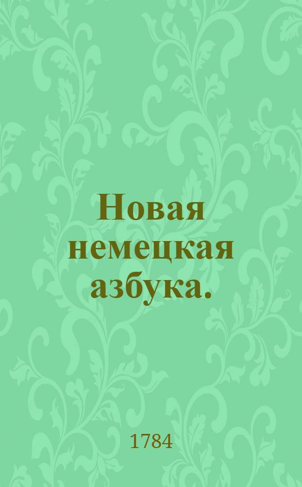 Новая немецкая азбука. : Купно с сокращенною немецкою этимологиею, : Также с прибавлением изречений употребительных в разговорах, помощию которых молодые люди в скорм времени могут научиться говорить по немецки