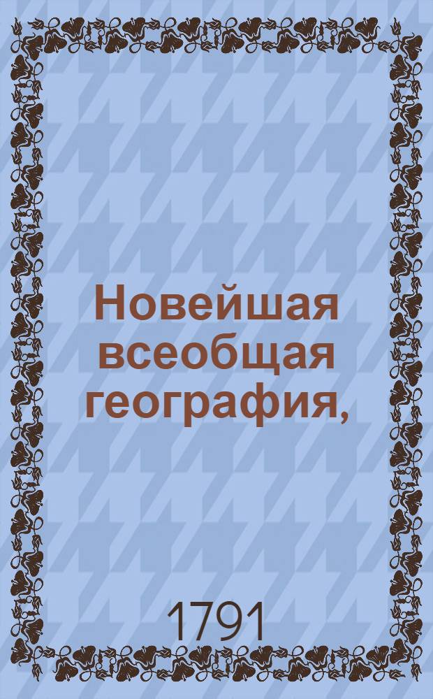 Новейшая всеобщая география, : Содержащая подробное описание Российской империи в нынешнем ея новоустроенном состоянии, : С приобщением пространнаго сведения о всех четырех частях света
