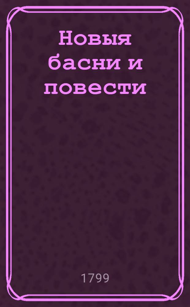 Новыя басни и повести : С присовокуплением нравоучительных примечаний, служащих приятным и полезным препровождением времени. Подарок благородно воспитывающемуся юношеству. Ч.1