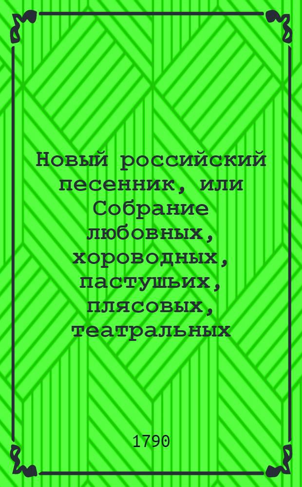 Новый российский песенник, или Собрание любовных, хороводных, пастушьих, плясовых, театральных, цыганских, малороссийских, козацких, святочных, простонародных, и в настоящую войну на поражение неприятелей и на разные другие случаи сочиненных 145 песен