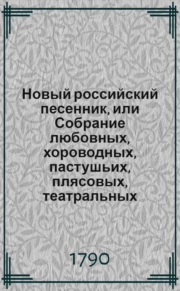 Новый российский песенник, или Собрание любовных, хороводных, пастушьих, плясовых, театральных, цыганских, малороссийских, козацких, святочных, простонародных, и в настоящую войну на поражение неприятелей и на разные другие случаи сочиненных 145 песен. Ч.1