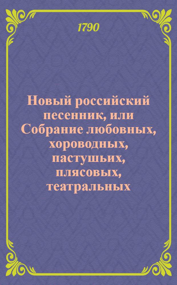 Новый российский песенник, или Собрание любовных, хороводных, пастушьих, плясовых, театральных, цыганских, малороссийских, козацких, святочных, простонародных, и в настоящую войну на поражение неприятелей и на разные другие случаи сочиненных 145 песен