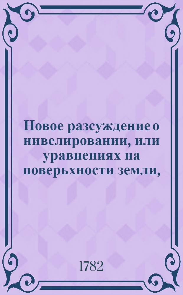 Новое разсуждение о нивелировании, или уравнениях на поверьхности земли, : С показанием предосторожностей, наблюдаемых при употреблении водянаго уровня