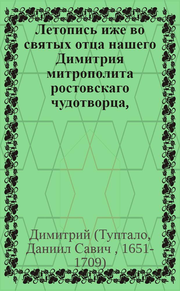 Летопись иже во святых отца нашего Димитрия митрополита ростовскаго чудотворца, : Сказующая деяния от начала миробытия до рождества Христова, : Собранная из божественнаго писания, из различных хронографов и историографов греческих, славенских, римских, польских, еврейских и иных, : С присовокуплением 1) богоугоднаго жития сего святителя, 2) Духовной граматы, 3) Келейных записок, 4) гравированнаго его портрета, и 5) особаго историческаго и географическаго словаря