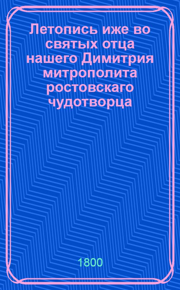 Летопись иже во святых отца нашего Димитрия митрополита ростовскаго чудотворца : Сказующая деяния от начала миробытия до рождества Христова, Собранная из божественнаго писания, из различных хронографов и историографов греческих, славенских, римских, польских, еврейских и иных, С присовокуплением 1) богоугоднаго жития сего святителя, 2) Духовной граматы, 3) Келейных записок, 4) гравированнаго его портрета, и 5) особаго историческаго и географическаго словаря. Ч.1