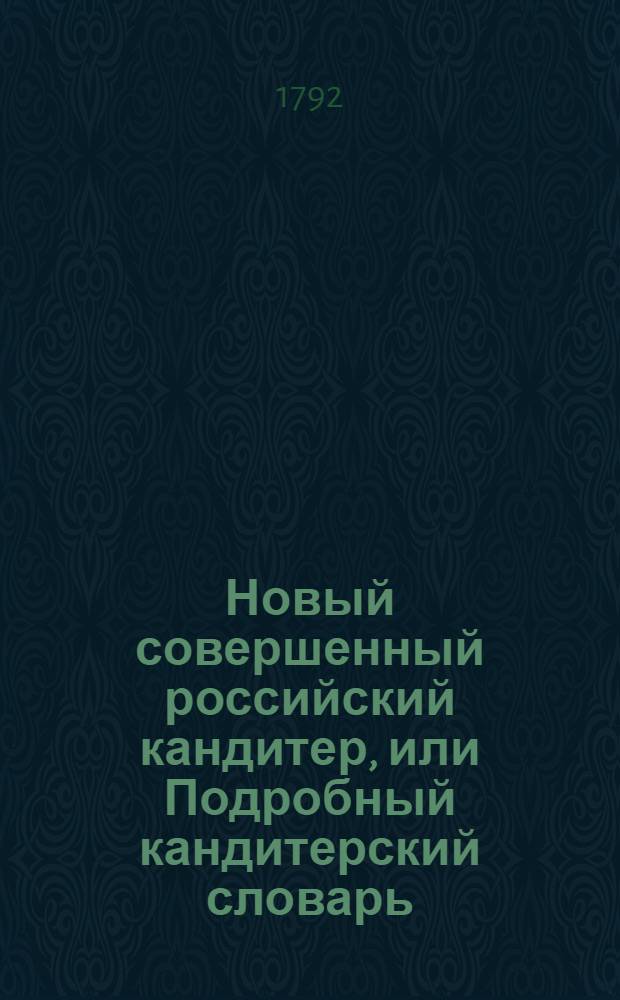 Новый совершенный российский кандитер, или Подробный кандитерский словарь : Содержащий в себе по азбучному порядку ясное и совершенное наставление, каким образом приуготовлять и делать желей, постилы, макароны, сухие конфекты, из всяких плодов, сухарныя варенья и проч... Ч.1