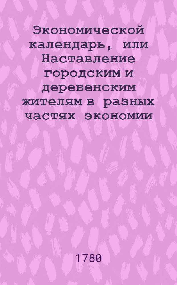 Экономической календарь, или Наставление городским и деревенским жителям в разных частях экономии, : Расположенное на 12 месяцев так, что всякой хозяин может знать, что в котором месяце делать ему должно; : С приобщением самых простых рецептов от разных болезней