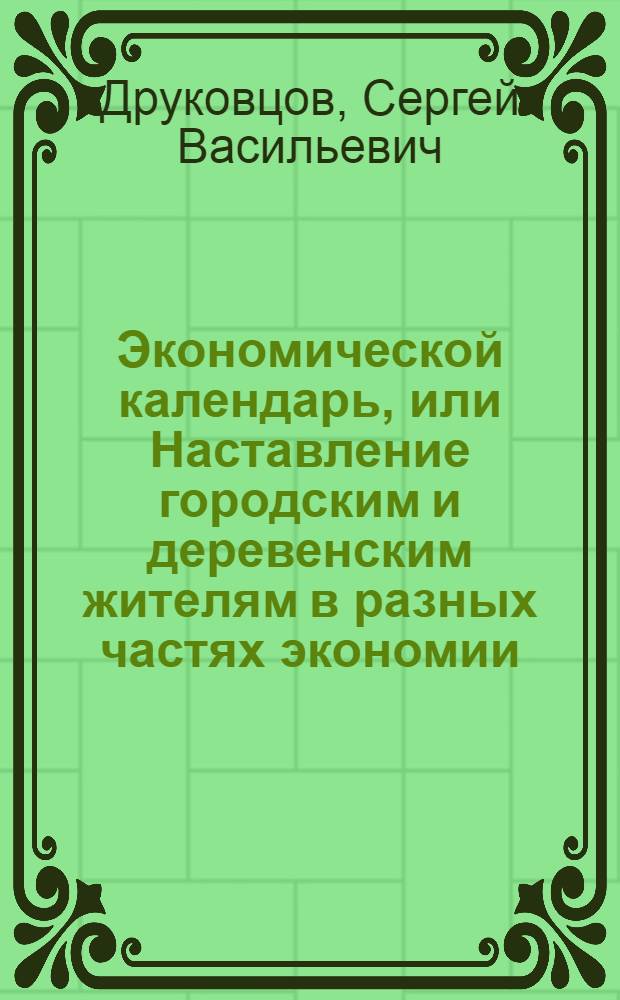 Экономической календарь, или Наставление городским и деревенским жителям в разных частях экономии, : Расположенное на 12 месяцев так, что всякой хозяин может знать, что в котором месяце делать ему должно; : С приобщением самых простых рецептов от разных болезней