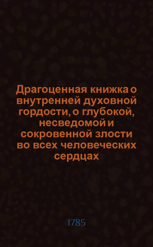 Драгоценная книжка о внутренней духовной гордости, о глубокой, несведомой и сокровенной злости во всех человеческих сердцах, и о том; как господь бог чрез нещастия и искушения истребляет внутреннюю гордость, и насаждает истинное и божественое смирение во всех человеческих душах, : Для чтения всякому человеку нужная и полезная