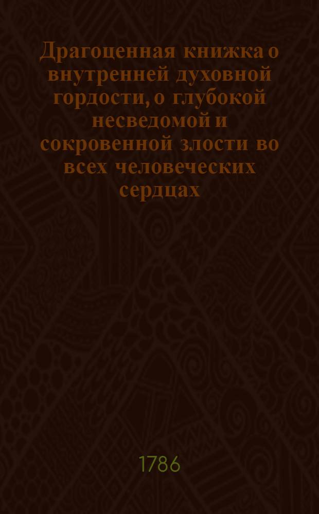 Драгоценная книжка о внутренней духовной гордости, о глубокой несведомой и сокровенной злости во всех человеческих сердцах; и о том как господь бог чрез нещастия и искушения истребляет внутреннюю гордость, и насаждает истинное и божественое смирение во всех человеческих душах, : Для чтения всякому человеку нужная и полезная