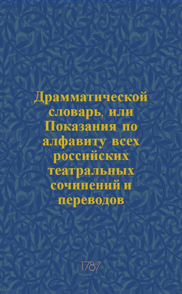 Драмматической словарь, или Показания по алфавиту всех российских театральных сочинений и переводов, : С означением имен известных сочинителей, переводчиков и слагателей музыки, которыя когда были представлены на театрах, и где, и в которое время напечатаны. : В пользу любящих театральныя представления