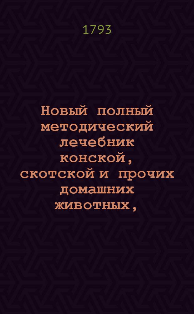 Новый полный методический лечебник конской, скотской и прочих домашних животных, : Собранный из разных авторов с собственными некоторыми примечаниями и расположенный правильным образом, в котором предлагаются все доселе узнанныя важнейшия болезни наружныя и внутренния, причины их, признаки и самой способ лечения как наружнаго, так и внутренняго, принаравленнаго к расположению самих болезней