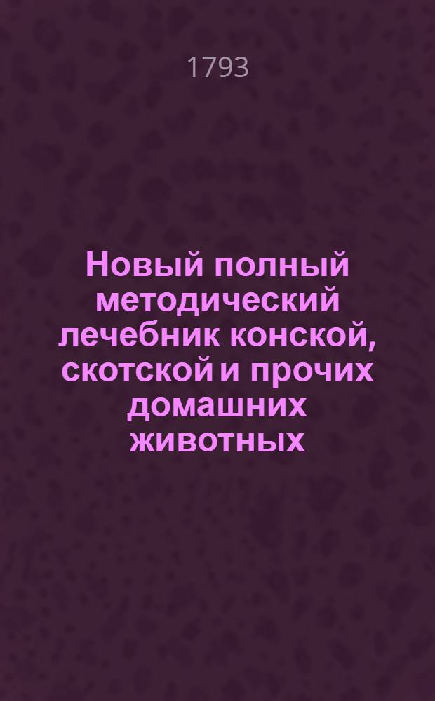 Новый полный методический лечебник конской, скотской и прочих домашних животных : Собранный из разных авторов с собственными некоторыми примечаниями и расположенный правильным образом, в котором предлагаются все доселе узнанныя важнейшия болезни наружныя и внутренния, причины их, признаки и самой способ лечения как наружнаго, так и внутренняго, принаравленнаго к расположению самих болезней. Т.1