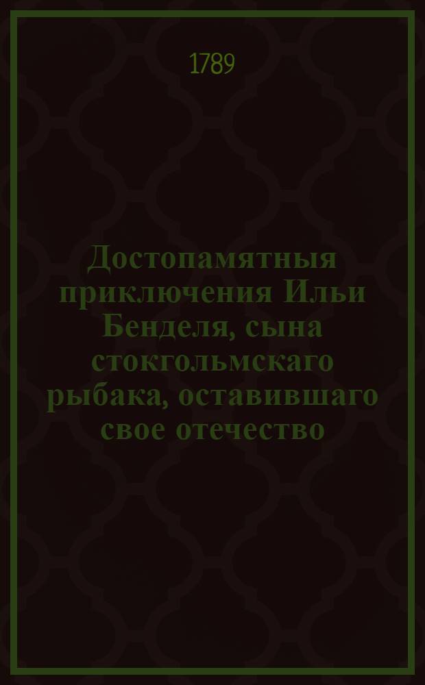 Достопамятныя приключения Ильи Бенделя, сына стокгольмскаго рыбака, оставившаго свое отечество, и удалившагося на голландском флоте в Америку, : И как на пути при Молукских берегах тамошние жители, на него напавши, взяли в плен; также каким образом он оттуда бежал, и прибыл на необитаемый остров; дватцатилетнее его там пребывание; наконец смерть и оставшийся после него сын, имеющие великое сходствие с аглинским романом Робинзоном Крузе, им самим сочиненныя : Перевод с немецкаго