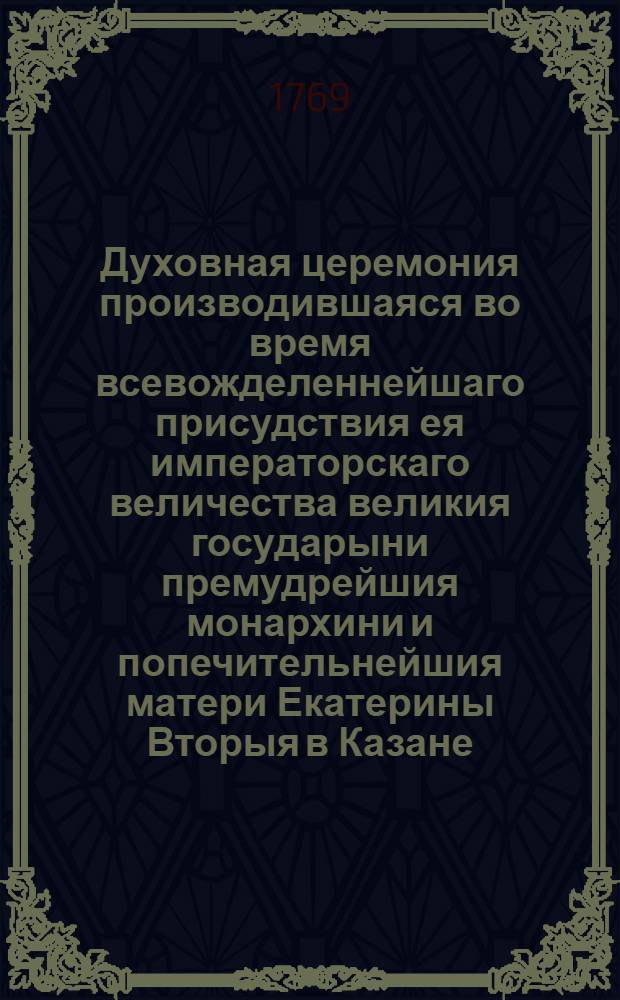 Духовная церемония производившаяся во время всевожделеннейшаго присудствия ея императорскаго величества великия государыни премудрейшия монархини и попечительнейшия матери Екатерины Вторыя в Казане, : С приложенным при том Словом о несравненном великодушии августейшия императрицы самодержицы Всероссийския получившия благополучное от прививания оспы выздоровление