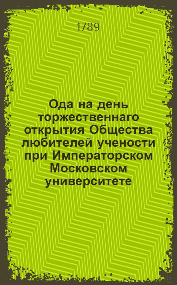 Ода на день торжественнаго открытия Общества любителей учености при Императорском Московском университете, июля 2 дня, 1789 года,