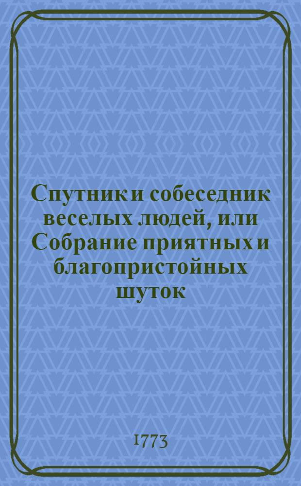Спутник и собеседник веселых людей, или Собрание приятных и благопристойных шуток, острых и замысловатых речей и забавных повестей : Выписано из лучших сочинителей. Ч.1