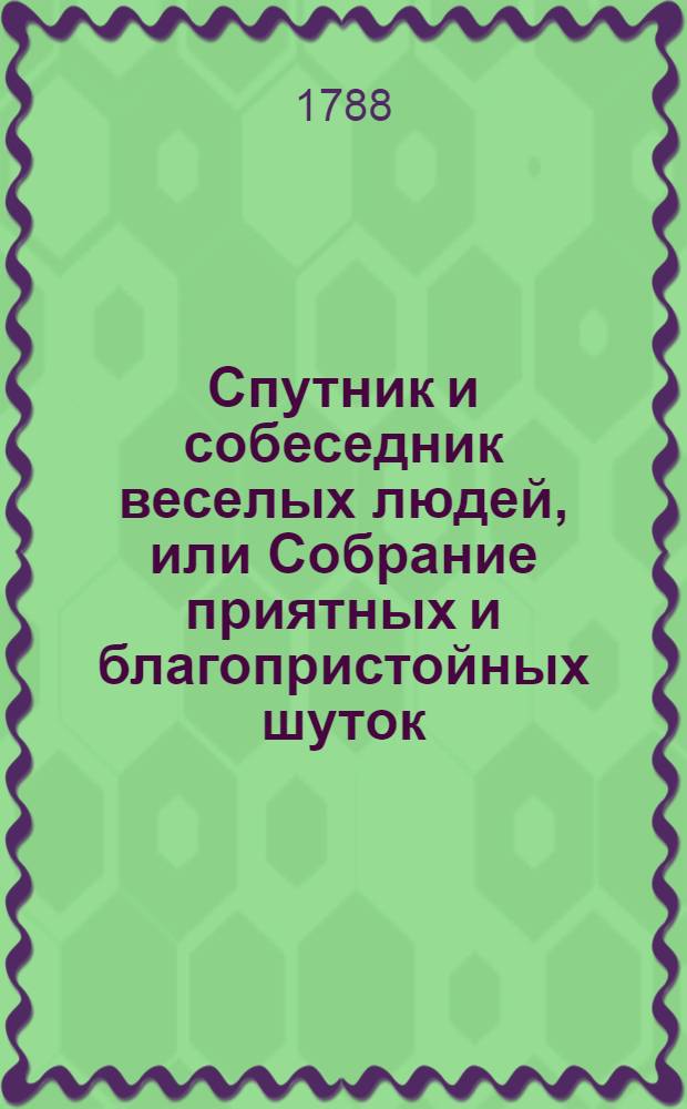 Спутник и собеседник веселых людей, или Собрание приятных и благопристойных шуток, острых и замысловатых речей и забавных повестей, : Выписано из лучших сочинителей
