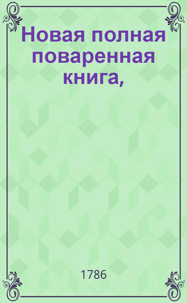 Новая полная поваренная книга, : Состоящая из 710 правил, по которым всяк может с лучшим вкусом желаемыя кушанья приготовлять, также садовые и огородные плоды сушить и другими способами в прок запасать, с прибавлением 52 наставлений о столовых и прочих конфектах или закусках