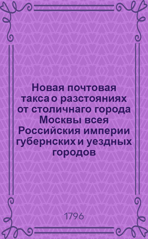 Новая почтовая такса о разстояниях от столичнаго города Москвы всея Российския империи губернских и уездных городов, крепостей и других достопамятных мест, состоящих во взаимной почтовой связи и корреспонденции, : С показанием: сколько по назначенному количеству верст, на основании высочайшаго имяннаго ея императорскаго величества указа, состоявшагося ноября в 14 день 1783 года, причитается от Москвы до каждаго места весовых денег, полагая оныя, за пересылаемыя на почтах письма, с лота, а за тяжеловесную золотую и серебреную монету, также и за посылки разнаго рода, сверх определенных за сии последния полупроцентов, с фунта, на каждыя сто верст по две копейки, менее же ста верст по одной копейке : Сочиненная в Императорском Московском почтампе из доставленных сведений от наместнических правлений, с наблюдением всевозможной во всех частях точности, удобства и ясности, посредством коих каждой желающий, по обстоятельствам надобности и местопребывания, иметь верное сведение о разстоянии одн